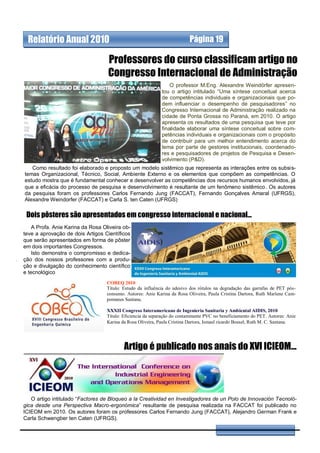 Relatório Anual 2010                                                     Página 19

                                   Professores do curso classificam artigo no
                                   Congresso Internacional de Administração
                                                                 O professor M.Eng. Alexandre Weindörfer apresen-
                                                             tou o artigo intitulado “Uma síntese conceitual acerca
                                                             de competências individuais e organizacionais que po-
                                                             dem influenciar o desempenho de pesquisadores” no
                                                             Congresso Internacional de Administração realizado na
                                                             cidade de Ponta Grossa no Paraná, em 2010. O artigo
                                                             apresenta os resultados de uma pesquisa que teve por
                                                             finalidade elaborar uma síntese conceitual sobre com-
                                                             petências individuais e organizacionais com o propósito
                                                             de contribuir para um melhor entendimento acerca do
                                                             tema por parte de gestores institucionais, coordenado-
                                                             res e pesquisadores de projetos de Pesquisa e Desen-
                                                             volvimento (P&D).
   Como resultado foi elaborado e proposto um modelo sistêmico que representa as interações entre os subsis-
temas Organizacional, Técnico, Social, Ambiente Externo e os elementos que compõem as competências. O
estudo mostra que é fundamental conhecer e desenvolver as competências dos recursos humanos envolvidos, já
que a eficácia do processo de pesquisa e desenvolvimento é resultante de um fenômeno sistêmico . Os autores
da pesquisa foram os professores Carlos Fernando Jung (FACCAT), Fernando Gonçalves Amaral (UFRGS),
Alexandre Weindorfer (FACCAT) e Carla S. ten Caten (UFRGS)

 Dois pôsteres são apresentados em congresso internacional e nacional...
    A Profa. Anie Karina da Rosa Oliveira ob-
teve a aprovação de dois Artigos Científicos
que serão apresentados em forma de pôster
em dois importantes Congressos.
    Isto demonstra o compromisso e dedica-
ção dos nossos professores com a produ-
ção e divulgação do conhecimento científico
e tecnológico
                                   COBEQ 2010
                                   Título: Estudo da influência do adesivo dos rótulos na degradação das garrafas de PET pós-
                                   consumo. Autores: Anie Karina da Rosa Oliveira, Paula Cristina Dartora, Ruth Marlene Cam-
                                   pomanes Santana.
                                   .
                                   XXXII Congreso Interamericano de Ingenieria Sanitaria y Ambiental AIDIS, 2010
                                   Título: Eficiencia da separação do contaminante PVC no beneficiamento do PET. Autores: Anie
                                   Karina da Rosa Oliveira, Paula Cristina Dartora, Ismael ricardo Boesel, Ruth M. C. Santana.




                                           Artigo é publicado nos anais do XVI ICIEOM...




   O artigo intitulado “Factores de Bloqueo a la Creatividad en Investigadores de un Polo de Innovación Tecnoló-
gica desde una Perspectiva Macro-ergonómica” resultante de pesquisa realizada na FACCAT foi publicado no
ICIEOM em 2010. Os autores foram os professores Carlos Fernando Jung (FACCAT), Alejandro German Frank e
Carla Schwengber ten Caten (UFRGS).
 