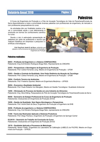 Relatório Anual 2010                                                Página 3

                                                                                            Palestras
   O Curso de Engenharia de Produção e o Polo de Inovação Tecnológica do Vale do Paranhana/Encosta da
Serra disponibilizaram a toda a comunidade diversas palestras com profissionais de engenharia, de mercado e
com professores pesquisadores do curso.
   As atividades têm por finalidade mostrar e le-
var a comunidade aquilo o que efetivamente é
produzido em termos de conhecimento científico
no curso.
   Devido a isto é estimulada apresentação de
palestras por parte de professores e alunos que
realizam trabalhos em empresas e pesquisas ci-
entíficas e tecnológicas.

         Prof. Eng.Prod. André D. de Deus proferindo uma
     palestra a turma de alunos da disciplina de Introdução a
                                   Engenharia de Produção



Palestras realizadas:

08/03 – Profissão de Engenheiro e o Sistema CONFEA/CREA
Palestrante: Eng.Civil Donário Rodrigues Braga Neto, Representante do CREA/RS

22/03 – Perspectivas e Abordagens da Engenharia de Produção
Palestrante: Prof. Carlos Fernando Jung, Mestre em Engenharia de Produção – UFSM

23/03 – Gestão e Controle da Qualidade: Uma Visão Sistêmica da Atuação do Tecnólogo
Palestrante: Prof. Carlos Fernando Jung, Mestre em Engenharia de Produção – UFSM

19/04 - Conforto Térmico de Ambientes
Palestrante: Prof. Frederico Sporket, Mestre em Engenharia Mecânica – UFRGS

26/04 – Economia e Qualidade Ambiental
Palestrante: Prof. Paulo Roberto Von Mengden, Mestre em Gestão Tecnológica / Qualidade Ambiental

14/06 – Otimização do Processo de Gestão em uma Indústria de Alimentos
Palestrante: Eng. Alice Ebling, Pesquisadora do Pólo de Inovação Tecnológica do Paranhana/Encosta da Serra

09/08 – Seminário de Estágio Profissional do Curso de Engenharia de Produção
Palestrantes: Graduandos em Engenharia de Produção 2010/2

16/08 – Gestão da Qualidade: Seis Sigma Abordagens e Perspectivas
Palestrante: Prof. André Diehl de Deus, Engenheiro de Produção e Engenheiro da DHB

30/08 - Profissão de engenheiro e o Sistema CONFEA/CREA,
Palestrante: Eng. Civil Donário Rodrigues Braga Neto, representante do CREA/RS

31/08 - Teoria das Restrições Aplicada a Sistemas Produtivos
Palestrante: Prof. Diego Pacheco, Engenheiro de Produção e Engenheiro da Springer Carrier

03,04/10 – Seminário de Trabalho de Conclusão de Curso
Palestrantes: Graduandos em Engenharia de Produção 2010/2

18/10 – Qualidade Aplicada a Processos de Metrologia
Palestrante: Noara Foiatto, Engenheira do Laboratório de Calibração (LABELO) da PUC/RS, Mestre em Enge-
nharia de Produção – UFRGS.
 