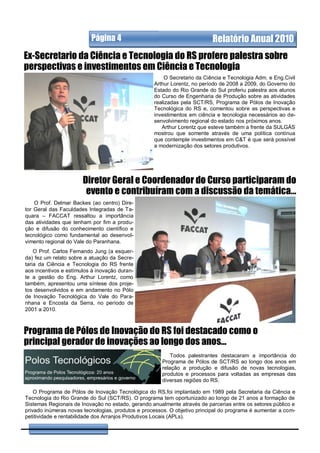 Página 4                                        Relatório Anual 2010
Ex-Secretario da Ciência e Tecnologia do RS profere palestra sobre
perspectivas e investimentos em Ciência e Tecnologia
                                                       O Secretario da Ciência e Tecnologia Adm. e Eng.Civil
                                                   Arthur Lorentz, no período de 2008 a 2009, do Governo do
                                                   Estado do Rio Grande do Sul proferiu palestra aos alunos
                                                   do Curso de Engenharia de Produção sobre as atividades
                                                   realizadas pela SCT/RS, Programa de Pólos de Inovação
                                                   Tecnológica do RS e, comentou sobre as perspectivas e
                                                   investimentos em ciência e tecnologia necessários ao de-
                                                   senvolvimento regional do estado nos próximos anos.
                                                      Arthur Lorentz que esteve também a frente da SULGÁS
                                                   mostrou que somente através de uma política contínua
                                                   que contemple investimentos em C&T é que será possível
                                                   a modernização dos setores produtivos.




                       Diretor Geral e Coordenador do Curso participaram do
                        evento e contribuíram com a discussão da temática...
    O Prof. Delmar Backes (ao centro) Dire-
tor Geral das Faculdades Integradas de Ta-
quara – FACCAT ressaltou a importância
das atividades que tenham por fim a produ-
ção e difusão do conhecimento científico e
tecnológico como fundamental ao desenvol-
vimento regional do Vale do Paranhana.
    O Prof. Carlos Fernando Jung (a esquer-
da) fez um relato sobre a atuação da Secre-
taria da Ciência e Tecnologia do RS frente
aos incentivos e estímulos à inovação duran-
te a gestão do Eng. Arthur Lorentz, como
também, apresentou uma síntese dos proje-
tos desenvolvidos e em andamento no Pólo
de Inovação Tecnológica do Vale do Para-
nhana e Encosta da Serra, no período de
2001 a 2010.



Programa de Pólos de Inovação do RS foi destacado como o
principal gerador de inovações ao longo dos anos...
                                                          Todos palestrantes destacaram a importância do
                                                      Programa de Pólos de SCT/RS ao longo dos anos em
                                                      relação a produção e difusão de novas tecnologias,
                                                      produtos e processos para voltadas as empresas das
                                                      diversas regiões do RS.

    O Programa de Pólos de Inovação Tecnológica do RS,foi implantado em 1989 pela Secretaria da Ciência e
Tecnologia do Rio Grande do Sul (SCT/RS). O programa tem oportunizado ao longo de 21 anos a formação de
Sistemas Regionais de Inovação no estado, gerando anualmente através de parcerias entre os setores público e
privado inúmeras novas tecnologias, produtos e processos. O objetivo principal do programa é aumentar a com-
petitividade e rentabilidade dos Arranjos Produtivos Locais (APLs).
 