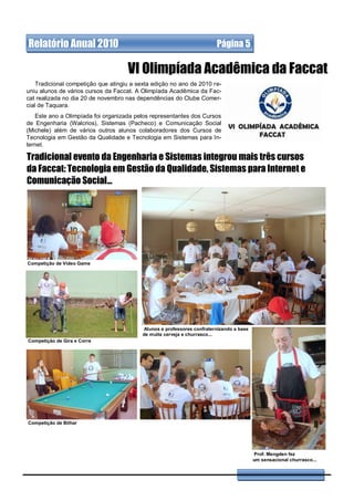Relatório Anual 2010                                                     Página 5

                                     VI Olimpíada Acadêmica da Faccat
    Tradicional competição que atingiu a sexta edição no ano de 2010 re-
uniu alunos de vários cursos da Faccat. A Olimpíada Acadêmica da Fac-
cat realizada no dia 20 de novembro nas dependências do Clube Comer-
cial de Taquara.
   Este ano a Olimpíada foi organizada pelos representantes dos Cursos
de Engenharia (Walcrios), Sistemas (Pacheco) e Comunicação Social
(Michele) além de vários outros alunos colaboradores dos Cursos de
Tecnologia em Gestão da Qualidade e Tecnologia em Sistemas para In-
ternet.

Tradicional evento da Engenharia e Sistemas integrou mais três cursos
da Faccat: Tecnologia em Gestão da Qualidade, Sistemas para Internet e
Comunicação Social...




Competição de Vídeo Game




                                           Alunos e professores confraternizando a base
                                          de muita cerveja e churrasco...
Competição de Gira e Corre




Competição de Bilhar




                                                                                          Prof. Mengden fez
                                                                                          um sensacional churrasco...
 