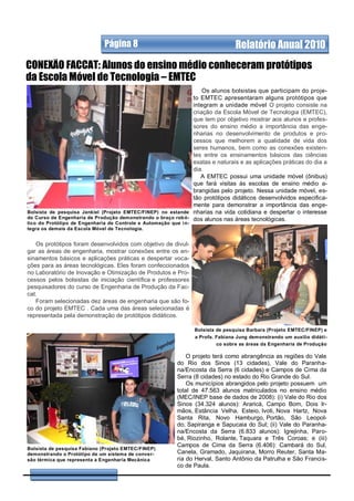 Página 8                                             Relatório Anual 2010
CONEXÃO FACCAT: Alunos do ensino médio conheceram protótipos
da Escola Móvel de Tecnologia – EMTEC
                                                                   Os alunos bolsistas que participam do proje-
                                                               to EMTEC apresentaram alguns protótipos que
                                                               integram a unidade móvel O projeto consiste na
                                                               criação da Escola Móvel de Tecnologia (EMTEC),
                                                               que tem por objetivo mostrar aos alunos e profes-
                                                               sores do ensino médio a importância das enge-
                                                               nharias no desenvolvimento de produtos e pro-
                                                               cessos que melhorem a qualidade de vida dos
                                                               seres humanos, bem como as conexões existen-
                                                               tes entre os ensinamentos básicos das ciências
                                                               exatas e naturais e as aplicações práticas do dia a
                                                               dia.
                                                                  A EMTEC possui uma unidade móvel (ônibus)
                                                               que fará visitas às escolas de ensino médio a-
                                                               brangidas pelo projeto. Nessa unidade móvel, es-
                                                               tão protótipos didáticos desenvolvidos especifica-
                                                               mente para demonstrar a importância das enge-
Bolsista de pesquisa Jankiel (Projeto EMTEC/FINEP) no estande nharias na vida cotidiana e despertar o interesse
do Curso de Engenharia de Produção demonstrando o braço rob ó- dos alunos nas áreas tecnológicas.
tico do Protótipo de Engenharia de Controle e Automação que i n-
tegra os demais da Escola Móvel de Tecnologia.


   Os protótipos foram desenvolvidos com objetivo de divul-
gar as áreas de engenharia, mostrar conexões entre os en-
sinamentos básicos e aplicações práticas e despertar voca-
ções para as áreas tecnológicas. Eles foram confeccionados
no Laboratório de Inovação e Otimização de Produtos e Pro-
cessos pelos bolsistas de iniciação científica e professores
pesquisadores do curso de Engenharia de Produção da Fac-
cat.
   Foram selecionadas dez áreas de engenharia que são fo-
co do projeto EMTEC . Cada uma das áreas selecionadas é
representada pela demonstração de protótipos didáticos.

                                                                   Bolsista de pesquisa Barbara (Projeto EMTEC/FINEP) e
                                                                   a Profa. Fabiana Jung demonstrando um auxílio didáti-
                                                                            co sobre as áreas da Engenharia de Produção

                                                               O projeto terá como abrangência as regiões do Vale
                                                           do Rio dos Sinos (13 cidades), Vale do Paranha-
                                                           na/Encosta da Serra (6 cidades) e Campos de Cima da
                                                           Serra (8 cidades) no estado do Rio Grande do Sul.
                                                               Os municípios abrangidos pelo projeto possuem um
                                                           total de 47.563 alunos matriculados no ensino médio
                                                           (MEC/INEP base de dados de 2008): (i) Vale do Rio dos
                                                           Sinos (34.324 alunos): Araricá, Campo Bom, Dois Ir-
                                                           mãos, Estância Velha, Esteio, Ivoti, Nova Hartz, Nova
                                                           Santa Rita, Novo Hamburgo, Portão, São Leopol-
                                                           do, Sapiranga e Sapucaia do Sul; (ii) Vale do Paranha-
                                                           na/Encosta da Serra (6.833 alunos): Igrejinha, Paro-
                                                           bé, Riozinho, Rolante, Taquara e Três Coroas; e (iii)
                                                           Campos de Cima da Serra (6.406): Cambará do Sul,
Bolsista de pesquisa Fabiano (Projeto EMTEC/FINEP)
demonstrando o Protótipo de um sistema de conver-          Canela, Gramado, Jaquirana, Morro Reuter, Santa Ma-
são térmica que representa a Engenharia Mecânica           ria do Herval, Santo Antônio da Patrulha e São Francis-
                                                           co de Paula.
 
