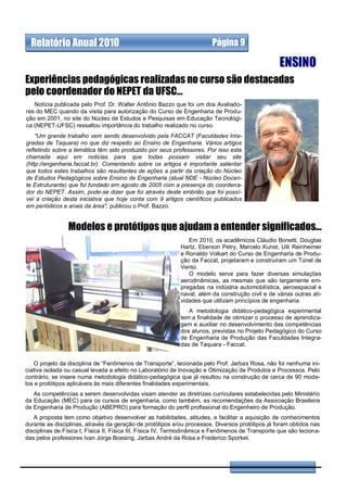 Relatório Anual 2010                                                  Página 9

                                                                                                   ENSINO
Experiências pedagógicas realizadas no curso são destacadas
pelo coordenador do NEPET da UFSC...
   Notícia publicada pelo Prof. Dr. Walter Antônio Bazzo que foi um dos Avaliado-
res do MEC quando da visita para autorização do Curso de Engenharia de Produ-
ção em 2001, no site do Núcleo de Estudos e Pesquisas em Educação Tecnológi-
ca (NEPET-UFSC) ressaltou importância do trabalho realizado no curso.
    "Um grande trabalho vem sendo desenvolvido pela FACCAT (Faculdades Inte-
gradas de Taquara) no que diz respeito ao Ensino de Engenharia. Vários artigos
refletindo sobre a temática têm sido produzido por seus professores. Por isso esta
chamada aqui em noticias para que todas possam visitar seu site
(http://engenharia.faccat.br). Comentando sobre os artigos é importante salientar
que todos estes trabalhos são resultantes de ações a partir da criação do Núcleo
de Estudos Pedagógicos sobre Ensino de Engenharia (atual NDE - Núcleo Docen-
te Estruturante) que foi fundado em agosto de 2005 com a presença do coordena-
dor do NEPET. Assim, pode-se dizer que foi através deste embrião que foi possí-
vel a criação desta iniciativa que hoje conta com 9 artigos científicos publicados
em periódicos e anais da área", publicou o Prof. Bazzo.


                Modelos e protótipos que ajudam a entender significados...
                                                               Em 2010, os acadêmicos Cláudio Bonetti, Douglas
                                                            Hartz, Eberson Petry, Marcelo Kunst, Uili Reinheimer
                                                            e Ronaldo Volkart do Curso de Engenharia de Produ-
                                                            ção da Faccat, projetaram e construíram um Túnel de
                                                            Vento.
                                                               O modelo serve para fazer diversas simulações
                                                            aerodinâmicas, as mesmas que são largamente em-
                                                            pregadas na indústria automobilística, aeroespacial e
                                                            naval, além da construção civil e de várias outras ati-
                                                            vidades que utilizam princípios de engenharia.
                                                               A metodologia didático-pedagógica experimental
                                                            tem a finalidade de otimizar o processo de aprendiza-
                                                            gem e auxiliar no desenvolvimento das competências
                                                            dos alunos, previstas no Projeto Pedagógico do Curso
                                                            de Engenharia de Produção das Faculdades Integra-
                                                            das de Taquara - Faccat.


   O projeto da disciplina de “Fenômenos de Transporte”, lecionada pelo Prof. Jarbas Rosa, não foi nenhuma ini-
ciativa isolada ou casual levada a efeito no Laboratório de Inovação e Otimização de Produtos e Processos. Pelo
contrário, se insere numa metodologia didático-pedagógica que já resultou na construção de cerca de 90 mode-
los e protótipos aplicáveis às mais diferentes finalidades experimentais.
   As competências a serem desenvolvidas visam atender as diretrizes curriculares estabelecidas pelo Ministério
da Educação (MEC) para os cursos de engenharia, como também, as recomendações da Associação Brasileira
de Engenharia de Produção (ABEPRO) para formação do perfil profissional do Engenheiro de Produção.
   A proposta tem como objetivo desenvolver as habilidades, atitudes, e facilitar a aquisição de conhecimentos
durante as disciplinas, através da geração de protótipos e/ou processos. Diversos protótipos já foram obtidos nas
disciplinas de Física I, Física II, Física III, Física IV, Termodinâmica e Fenômenos de Transporte que são leciona-
das pelos professores Ivan Jorge Boesing, Jarbas André da Rosa e Frederico Sporket.
 