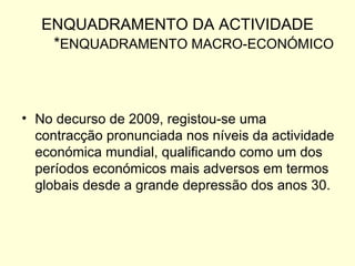 ENQUADRAMENTO DA ACTIVIDADE * ENQUADRAMENTO MACRO-ECONÓMICO No decurso de 2009, registou-se uma contracção pronunciada nos níveis da actividade económica mundial, qualificando como um dos períodos económicos mais adversos em termos globais desde a grande depressão dos anos 30.  