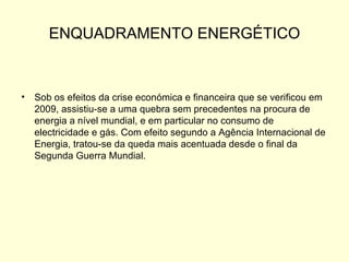 ENQUADRAMENTO ENERGÉTICO Sob os efeitos da crise económica e financeira que se verificou em 2009, assistiu-se a uma quebra sem precedentes na procura de energia a nível mundial, e em particular no consumo de electricidade e gás. Com efeito segundo a Agência Internacional de Energia, tratou-se da queda mais acentuada desde o final da Segunda Guerra Mundial.  