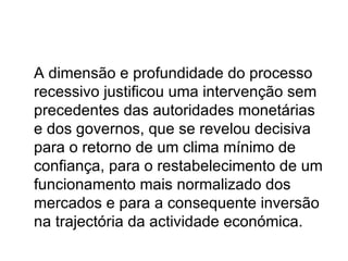 A dimensão e profundidade do processo recessivo justificou uma intervenção sem precedentes das autoridades monetárias e dos governos, que se revelou decisiva para o retorno de um clima mínimo de confiança, para o restabelecimento de um funcionamento mais normalizado dos mercados e para a consequente inversão na trajectória da actividade económica. 