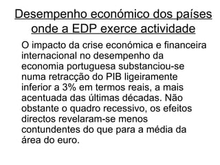 Desempenho económico dos países onde a EDP exerce actividade O impacto da crise económica e financeira internacional no desempenho da economia portuguesa substanciou-se numa retracção do PIB ligeiramente inferior a 3% em termos reais, a mais acentuada das últimas décadas. Não obstante o quadro recessivo, os efeitos directos revelaram-se menos contundentes do que para a média da área do euro.  