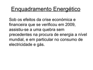 Enquadramento Energético   Sob os efeitos da crise económica e financeira que se verificou em 2009, assistiu-se a uma quebra sem precedentes na procura de energia a nível mundial, e em particular no consumo de electricidade e gás.  