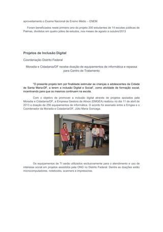 aproveitamento o Exame Nacional de Ensino Médio – ENEM.
Foram beneficiados neste primeiro ano do projeto 200 estudantes de 14 escolas públicas de
Palmas, divididos em quatro pólos de estudos, nos meses de agosto a outubro/2013
Projetos de Inclusão Digital
Coordenação Distrito Federal
Moradia e Cidadania/DF recebe doação de equipamentos de informática e repassa
para Centro de Tratamento
“O presente projeto tem por finalidade estimular as crianças e adolescentes da Cidade
de Santa Maria-DF, a terem a inclusão Digital e Social”, como atividade de formação social,
incentivando para que os mesmos continuem na escola.
Com o objetivo de promover a inclusão digital através de projetos apoiados pela
Moradia e Cidadania/DF, a Empresa Gestora de Ativos (EMGEA) realizou no dia 11 de abril de
2013 a doação de 256 equipamentos de informática. O acordo foi assinado entre a Emgea e o
Coordenador da Moradia e Cidadania/DF, Júlio Maria Gonzaga.
Os equipamentos de TI serão utilizados exclusivamente para o atendimento e uso de
interesse social em projetos assistidos pela ONG no Distrito Federal. Dentre as doações estão
microcomputadores, notebooks, scanners e impressoras.
 