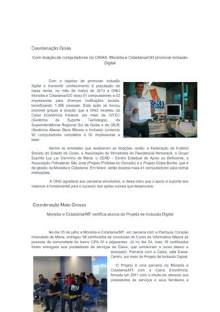 Coordenação Goiás
Com doação de computadores da CAIXA, Moradia e Cidadania/GO promove Inclusão
Digital
Com o objetivo de promover inclusão
digital e transmitir conhecimento à população de
baixa renda, no mês de março de 2013 a ONG
Moradia e Cidadania/GO doou 51 computadores e 02
impressoras para diversas instituições sociais,
beneficiando 1.366 pessoas. Esta ação se tornou
possível graças à doação que a ONG recebeu da
Caixa Econômica Federal, por meio da GITEC
(Gerência de Suporte Tecnologia), da
Superintendência Regional Sul de Goiás e da GILIE
(Gerência Alienar Bens Móveis e Imóveis) contendo
92 computadores completos e 02 impressoras a
laser.
Dentre as entidades que receberam as doações, estão: a Federação de Futebol
Society do Estado de Goiás, a Associação de Moradores do Residencial Itamaracá, o Grupo
Espírita Luz Lar Caminho de Maria, o CEAD - Centro Estadual de Apoio ao Deficiente, a
Associação Polivalente São José (Projeto Profetas do Cerrado) e o Projeto Cides Buritis, que é
de gestão da Moradia e Cidadania. Em breve, serão doados mais 41 computadores para outras
instituições.
A ONG agradece aos parceiros envolvidos, e deixa claro que o apoio e suporte dos
mesmos é fundamental para o sucesso das ações sociais que desenvolve.
Coordenação Mato Grosso
Moradia e Cidadania/MT certifica alunos do Projeto de Inclusão Digital
No dia 05 de julho a Moradia e Cidadania/MT, em parceria com a Paróquia Coração
Imaculado de Maria, entregou 58 certificados de conclusão do Curso de Informática Básica às
pessoas da comunidade do bairro CPA IV e adjacentes. Já no dia 24, mais 18 certificados
foram entregues aos prestadores de serviços da Caixa, que concluíram o curso básico e
avançado. Parceria com a Caixa, sala Caixa-
Centro, por meio do Projeto de Inclusão Digital.
O Projeto é uma parceria da Moradia e
Cidadania/MT com a Caixa Econômica,
firmada em 2011 com o intuito de oferecer aos
prestadores de serviços e seus familiares a
 