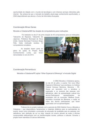 oportunidade de relação com o mundo da tecnologia e com diversos serviços oferecidos pela
internet. Na certeza de que o mercado de trabalho atual exige conhecimento aprofundado, a
ONG disponibilizará aos alunos o Curso de Informática Avançada.
Coordenação Minas Gerais
Moradia e Cidadania/MG faz doação de computadores para instituições
Foi realizado no dia 21 de junho doação de 40 computadores para as instituições:
Telecentro de Raposos, Telecentro de
Japonvar, Prefeitura Municipal de Nova
União, Escola Municipal Francisco Diogo
Félix. Cada instituição recebeu 10
computadores completos.
As doações fazem parte do
plano de ações do Projeto Rede
Conhecimentos Livres, que foram
demandadas no ano de 2012.
Coordenação Pernambuco
Moradia e Cidadania/PE apóia “Olhar Especial à Diferença” e Inclusão Digital
A ONG Moradia e Cidadania apoiou,
no dia 25 de julho, o evento “Um novo Olhar
Especial à Diferença” que aconteceu no Instituto
Federal Campus Barreiros, Barreiros - PE.
Houve um seminário com a temática: a
superação e os avanços das pessoas com
deficiência, além da apresentação cultural dos
alunos.Participaram representações da
sociedade civil do município: Marlene Couto,
secretária municipal de Barreiros, e todas as
mães dos alunos participantes, que foram
agraciadas com as apresentações.
Trata-se de um projeto realizado com a parceria da ONG História Viva e a Moradia e
Cidadania – que disponibilizou fardamentos e materiais didáticos para os participantes do
evento, tendo como prioridade a promoção da educação de qualidade para as pessoas com
deficiência, sem distinção de cor ou raça, visando um ensino através de aulas e oficinas
comprometido efetivamente com as transformações sociais, políticas e culturais. Durante o
projeto foram atendidos 53 alunos deficientes.
 