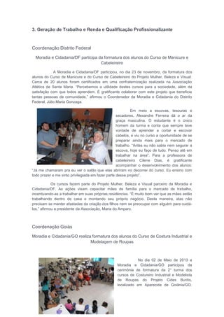 3. Geração de Trabalho e Renda e Qualificação Profissionalizante
Coordenação Distrito Federal
Moradia e Cidadania/DF participa da formatura dos alunos do Curso de Manicure e
Cabeleireiro
A Moradia e Cidadania/DF participou, no dia 23 de novembro, da formatura dos
alunos do Curso de Manicure e do Curso de Cabeleireiro do Projeto Mulher, Beleza e Visual.
Cerca de 20 alunos foram certificados em uma confraternização realizada na Associação
Atlética de Santa Maria. “Percebemos a utilidade destes cursos para a sociedade, além da
satisfação com que todos aprendem. É gratificante colaborar com este projeto que beneficia
tantas pessoas da comunidade,” afirmou o Coordenador da Moradia e Cidadania do Distrito
Federal, Júlio Maria Gonzaga.
Em meio a escovas, tesouras e
secadores, Alexandre Ferreira dá o ar da
graça masculina. O estudante é o único
homem da turma e conta que sempre teve
vontade de aprender a cortar e escovar
cabelos, e viu no curso a oportunidade de se
preparar ainda mais para o mercado de
trabalho. “Antes eu não sabia nem segurar a
escova, hoje eu faço de tudo. Penso até em
trabalhar na área”. Para a professora de
cabeleireiro Cilene Dias, é gratificante
acompanhar o desenvolvimento dos alunos:
“Já me chamaram pra eu ver o salão que elas abriram no decorrer do curso. Eu ensino com
todo prazer e me sinto privilegiada em fazer parte desse projeto”.
Os cursos fazem parte do Projeto Mulher, Beleza e Visual parceiro da Moradia e
Cidadania/DF. As ações visam capacitar mães de família para o mercado de trabalho,
incentivando-as a trabalhar em suas próprias residências. “É muito bom ver que as mães estão
trabalhando dentro de casa e montando seu próprio negócio. Desta maneira, elas não
precisam se manter afastadas da criação dos filhos nem se preocupar com alguém para cuidá-
los,” afirmou a presidente da Associação, Maria do Amparo.
Coordenação Goiás
Moradia e Cidadania/GO realiza formatura dos alunos do Curso de Costura Industrial e
Modelagem de Roupas
No dia 02 de Maio de 2013 a
Moradia e Cidadania/GO participou da
cerimônia de formatura da 2° turma dos
cursos de Costureiro Industrial e Modelista
de Roupas do Projeto Cides Buritis,
localizado em Aparecida de Goiânia/GO.
 