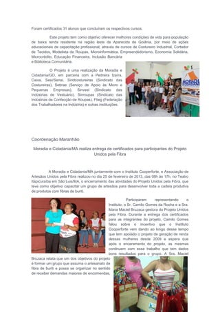 Foram certificados 31 alunos que concluíram os respectivos cursos.
Este projeto tem como objetivo oferecer melhores condições de vida para população
de baixa renda residente na região leste de Aparecida de Goiânia, por meio de ações
educacionais de capacitação profissional, através de cursos de Costureiro Industrial, Cortador
de Tecidos, Modelista de Roupas, Microinformática, Empreendedorismo, Economia Solidária,
Microcrédito, Educação Financeira, Inclusão Bancária
e Biblioteca Comunitária.
O Projeto é uma realização da Moradia e
Cidadania/GO, em parceria com a Pedreira Izaíra,
Caixa, Sesi/Senai, Sindcostureiras (Sindicato das
Costureiras), Sebrae (Serviço de Apoio às Micro e
Pequenas Empresas), Sinvest (Sindicato das
Indústrias de Vestuário), Sinroupas (Sindicato das
Indústrias de Confecção de Roupas), Ftieg (Federação
dos Trabalhadores na Indústria) e outras instituições.
Coordenação Maranhão
Moradia e Cidadania/MA realiza entrega de certificados para participantes do Projeto
Unidos pela Fibra
A Moradia e Cidadania/MA juntamente com o Instituto Cooperforte, e Associação de
Artesãos Unidos pela Fibra realizou no dia 25 de fevereiro de 2013, das 08h às 17h, no Teatro
Itapicuraíba em São Luis/MA, o encerramento das atividades do Projeto Unidos pela Fibra, que
teve como objetivo capacitar um grupo de artesãos para desenvolver toda a cadeia produtiva
de produtos com fibras de buriti.
Participaram representando o
Instituto, o Sr. Camilo Gomes da Rocha e a Sra.
Maria Maciel Bruzaca gestora do Projeto Unidos
pela Fibra. Durante a entrega dos certificados
para as integrantes do projeto, Camilo Gomes
falou sobre o incentivo que o Instituto
Cooperforte vem dando ao longo desse tempo
que tem apoiado o projeto de geração de renda
dessas mulheres desde 2009 e espera que
após o enceramento do projeto, as mesmas
continuem com esse trabalho que tem dados
bons resultados para o grupo. A Sra. Maciel
Bruzaca relata que um dos objetivos do projeto
é formar um grupo que assuma o artesanato de
fibra de buriti e possa se organizar no sentido
de receber demandas maiores de encomendas,
 