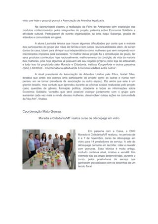 visto que hoje o grupo já possui a Associação de Artesãos legalizada.
Na oportunidade ocorreu a realização da Feira de Artesanato com exposição dos
produtos confeccionados pelos integrantes do projeto, palestra sobre Economia Solidária e
atividade cultural. Participaram do evento organizações da área Itaquí Bacanga, grupos de
artesãos e comunidade em geral.
A aluna Lauricéia retrata que houve algumas dificuldades por conta que a maioria
das participantes do grupo são mães de família e tem outras responsabilidades além, de serem
donas de casa, lutam para almejar sua independência como mulheres que vem rompendo com
preconceitos impostos pela sociedade. “O melhor desse projeto foi a constituição do grupo, ter
seus produtos conhecidos hoje nacionalmente, melhoramento da condição de vida da maioria
das mulheres, pois hoje algumas já possuem até seu negócio próprio como loja de artesanato
e tudo isso foi propiciado pela Moradia e Cidadania, instituto Cooperforte e outros parceiros
como o SEBRAE - Coordenadoria estadual de Economia solidária entre outros”.
A atual presidente da Associação de Artesãos Unidos pela Fibra, Isabel Silva,
destaca que antes era apenas uma participante do projeto como as outras e nunca nem
pensou em se tornar presidente da associação ou outro espaço. Diz ainda que este é um
grande desafio, mas contudo que aprendeu durante as oficinas sociais realizadas pelo projeto
como questões de gênero, formação política, cidadania e todas as informações sobre
Economia Solidária “acredito que será possível avançar juntamente com o grupo para
aumentar cada vez mais a renda dessas mulheres, desenvolver outras ações na comunidade
da Vila Ariri”, finaliza.
Coordenação Mato Grosso
Moradia e Cidadania/MT realiza curso de découpage em vidro
Em parceria com a Caixa, a ONG
Moradia e Cidadania/MT realizou, no período de
4 a 7 de novembro, curso de découpage em
vidro para 14 prestadores de serviço. A arte da
découpage consiste em recortar, colar e revestir
com gravuras. Essa técnica é muito antiga,
contudo continua atual, criativa e versátil. Um
exemplo são as peças desenvolvidas, durante o
curso, pelos prestadores de serviço que
ganharam graciosidade com os desenhos de um
tecido floral.
 
