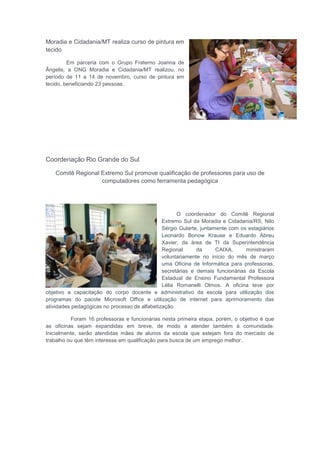 Moradia e Cidadania/MT realiza curso de pintura em
tecido
Em parceria com o Grupo Fraterno Joanna de
Ângelis, a ONG Moradia e Cidadania/MT realizou, no
período de 11 a 14 de novembro, curso de pintura em
tecido, beneficiando 23 pessoas.
Coordenação Rio Grande do Sul
Comitê Regional Extremo Sul promove qualificação de professores para uso de
computadores como ferramenta pedagógica
O coordenador do Comitê Regional
Extremo Sul da Moradia e Cidadania/RS, Nilo
Sérgio Gularte, juntamente com os estagiários
Leonardo Bonow Krause e Eduardo Abreu
Xavier, da área de TI da Superintendência
Regional da CAIXA, ministraram
voluntariamente no início do mês de março
uma Oficina de Informática para professoras,
secretárias e demais funcionárias da Escola
Estadual de Ensino Fundamental Professora
Lélia Romanelli Olmos. A oficina teve por
objetivo a capacitação do corpo docente e administrativo da escola para utilização dos
programas do pacote Microsoft Office e utilização de internet para aprimoramento das
atividades pedagógicas no processo de alfabetização.
Foram 16 professoras e funcionárias nesta primeira etapa, porém, o objetivo é que
as oficinas sejam expandidas em breve, de modo a atender também à comunidade.
Inicialmente, serão atendidas mães de alunos da escola que estejam fora do mercado de
trabalho ou que têm interesse em qualificação para busca de um emprego melhor.
 
