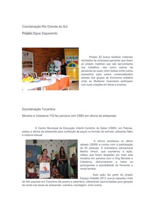 Coordenação Rio Grande do Sul
Projeto Zigue Zagueando
Projeto ZZ busca reutilizar materiais
reciclados de empresas parceiras que doam
ao projeto matérias que são aproveitados
nos trabalhos, tais como sobras de
persianas as quais viram bolsas entre outros
acessórios para serem comercializados
através dos grupos de Economia solidária
onde as Mulheres Guerreiras participam
com suas criações em feiras e eventos.
Coordenação Tocantins
Moradia e Cidadania /TO faz parceria com CMEI em oficina de artesanato
O Centro Municipal de Educação Infantil Cantinho do Saber (CMEI), em Palmas,
sediou a oficina de artesanato para confecção de peças no formato de animais, utilizando feltro
e costura manual.
A oficina aconteceu no último
sábado (28/09) e contou com a participação
de 55 pessoas. A orientadora educacional
Beatriz Hirsch, que coordenou a ação,
relatou que foram elogiadas por mais esta
iniciativa em parceria com a Ong Moradia e
Cidadania, demonstrando a todos os
participantes a possibilidade de fomentar a
renda familiar.
Esta ação faz parte do projeto
Espaço Cidadão 2013, que já capacitou mais
de 500 pessoas em Tocantins (de janeiro a setembro), oferecendo oportunidades para geração
de renda nas áreas de artesanato, culinária, reciclagem, entre outros.
 