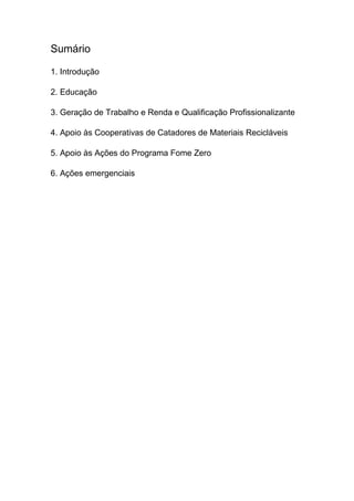 Sumário
1. Introdução
2. Educação
3. Geração de Trabalho e Renda e Qualificação Profissionalizante
4. Apoio às Cooperativas de Catadores de Materiais Recicláveis
5. Apoio às Ações do Programa Fome Zero
6. Ações emergenciais
 