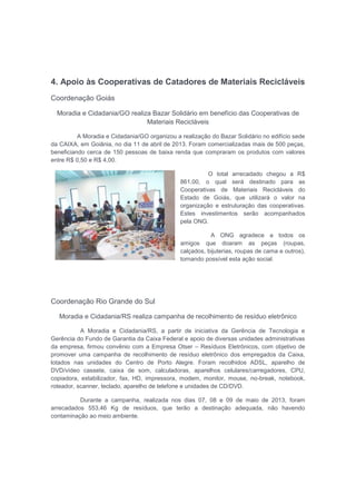 4. Apoio às Cooperativas de Catadores de Materiais Recicláveis
Coordenação Goiás
Moradia e Cidadania/GO realiza Bazar Solidário em benefício das Cooperativas de
Materiais Recicláveis
A Moradia e Cidadania/GO organizou a realização do Bazar Solidário no edifício sede
da CAIXA, em Goiânia, no dia 11 de abril de 2013. Foram comercializadas mais de 500 peças,
beneficiando cerca de 150 pessoas de baixa renda que compraram os produtos com valores
entre R$ 0,50 e R$ 4,00.
O total arrecadado chegou a R$
861,00, o qual será destinado para as
Cooperativas de Materiais Recicláveis do
Estado de Goiás, que utilizará o valor na
organização e estruturação das cooperativas.
Estes investimentos serão acompanhados
pela ONG.
A ONG agradece a todos os
amigos que doaram as peças (roupas,
calçados, bijuterias, roupas de cama e outros),
tornando possível esta ação social.
Coordenação Rio Grande do Sul
Moradia e Cidadania/RS realiza campanha de recolhimento de resíduo eletrônico
A Moradia e Cidadania/RS, a partir de iniciativa da Gerência de Tecnologia e
Gerência do Fundo de Garantia da Caixa Federal e apoio de diversas unidades administrativas
da empresa, firmou convênio com a Empresa Otser – Resíduos Eletrônicos, com objetivo de
promover uma campanha de recolhimento de resíduo eletrônico dos empregados da Caixa,
lotados nas unidades do Centro de Porto Alegre. Foram recolhidos ADSL, aparelho de
DVD/vídeo cassete, caixa de som, calculadoras, aparelhos celulares/carregadores, CPU,
copiadora, estabilizador, fax, HD, impressora, modem, monitor, mouse, no-break, notebook,
roteador, scanner, teclado, aparelho de telefone e unidades de CD/DVD.
Durante a campanha, realizada nos dias 07, 08 e 09 de maio de 2013, foram
arrecadados 553,46 Kg de resíduos, que terão a destinação adequada, não havendo
contaminação ao meio ambiente.
 