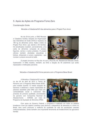 5. Apoio às Ações do Programa Fome Zero
Coordenação Goiás
Moradia e Cidadania/GO doa alimentos para o Projeto Puro Amor
No dia 28 de junho, a ONG Moradia
e Cidadania recebeu doações da Organização
das Voluntárias de Goiás (OVG) e repassou os
180 kg de alimentos (arroz, feijão e leite) ao
Projeto Puro Amor, que atende a 60 famílias.
Os beneficiados recebem, semanalmente, uma
cesta de alimentos composta de cereais,
legumes, carnes e outros produtos. O projeto
oferece também atividades educativas e
lúdicas, artesanato e cursos a gestantes - que
montam o próprio enxoval do bebê.
O projeto funciona na Rua Elo 16 com a Rua Elo 45, Residencial Eldorado Oeste,
Goiânia/GO. A ONG recebeu, também, da OVG a doação de 40 cobertores que serão
repassados a instituições parceiras.
Moradia e Cidadania/GO firma parceria com o Programa Mesa Brasil
A Moradia e Cidadania/GO assinou
no dia 04 de abril de 2013 o Termo de
Parceria com o Programa Mesa Brasil SESC,
para receber durante 12 meses doações de
bananas e abóboras a serem repassadas às
pessoas assistidas pela ONG que vivem em
vulnerabilidade social e nutricional. São
produtos de primeira qualidade, provenientes
da parceria com Companhia Nacional de
Abastecimento - CONAB, por meio do
Programa de Aquisição de Alimentos (PAA).
Com apoio do Governo Federal, o programa é realizado em todos os estados
brasileiros e tem por objetivo contribuir para diminuir o desperdício de alimentos e a fome no
Brasil, bem como promover a melhoria da qualidade de vida de populações carentes
institucionalizadas, sendo também uma importante ferramenta de fortalecimento da agricultura
familiar.
 