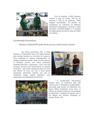 Com as doações, a ONG repassou
durante o mês de março: 448 kg de
bananas e 300 kg de abóboras. Estas
doações beneficiaram 28 famílias da
Cooperativa de Catadores de Materiais
Recicláveis “Reciclamos e Amamos o Meio
Ambiente" (COOPER-RAMA) e 71 famílias
de colaboradores do edifício sede da CAIXA
em Goiânia.
Coordenação Pernambuco
Moradia e Cidadania/PE ajuda vitimas da seca e apóia passeio ciclístico
Na última quinta-feira (05), a ONG
Moradia e Cidadania/PE doou 120 cestas básicas
para famílias carentes do munícipio de Lagoa do
Ouro, localizado no agreste pernambucano. As
doações pretendem ajudar cerca de 420 pessoas.
O Nordeste convive com sérios problemas
causados pela seca. A agricultura - que é uma das
principais técnicas para sobrevivência no agreste
nordestino - está sendo prejudicada pela pior seca
dos últimos 50 anos, por isso a fome ganha
proporções alarmantes, fazendo com que os
moradores destas regiões depositem suas
esperanças na solidariedade de terceiros.
A Coordenação Pernambuco
também doou, na sexta-feira (06), 200
camisas para a “Pedalada da solidariedade”,
promovida pela Escola de Referência em
Ensino Médio Engenheiro Lauro Diniz. O
objetivo do passeio ciclístico é a arrecadação
de alimentos e materiais de higiene para o
Lar Batista dos Anciões, localizado na
Várzea, Recife - PE.
 