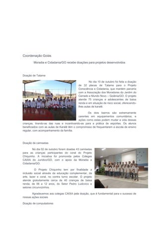 Coordenação Goiás
Moradia e Cidadania/GO recebe doações para projetos desenvolvidos
Doação de Tatame
No dia 10 de outubro foi feita a doação
de 32 placas de Tatame para o Projeto
Consciência e Cidadania, que mantém parceria
com a Associação dos Moradores do Jardim do
Cerrado e Mundo Novo – Goiânia/GO. O projeto
atende 75 crianças e adolescentes de baixa
renda e em situação de risco social, oferecendo-
lhes aulas de karatê.
Os dois bairros são extremamente
carentes em equipamentos comunitários, e
ações como estas podem mudar a vida dessas
crianças, tirando-as das ruas e incentivando-as para a prática de esportes. Os alunos
beneficiados com as aulas de Karatê têm o compromisso de frequentarem a escola de ensino
regular, com acompanhamento da família.
Doação de camisetas
No dia 02 de outubro foram doadas 43 camisetas
para as crianças participantes do coral do Projeto
Chiquinho. A iniciativa foi promovida pelos Colegas
CAIXA do Jurídico/GO, com o apoio da Moradia e
Cidadania/GO.
O Projeto Chiquinho tem por finalidade a
inclusão social através da educação complementar, da
arte, lazer e coral, no contra turno escolar. O projeto
atende gratuitamente cerca de 40 crianças de baixa
renda, de 06 a 12 anos, do Setor Pedro Ludovico e
setores circunvizinhos.
Agradecemos aos colegas CAIXA pela doação, que é fundamental para o sucesso de
nossas ações sociais
Doação de computadores
 