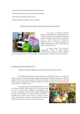 - Grupo de Apoio Social Solidariedade (Santa Teresa)
- Conselho Comunitário Assis Chateaubriand (Barreiro)
- ONG Silver Social (São José da Lapa)
- Projeto Semeando (Taquaril – Santa Efigênia)
Moradia e Cidadania/MG realiza doação para escola infantil
Em apoio as crianças, mulheres
das quase 300 famílias e cumprimento de sua
missão, a Moradia e Cidadania/MG realizará a
doação de suprimentos escolares para prestar
apoio à Escola Infantil “Tia Carminha”,
localizada em uma ocupação popular na
região do Barreiro que ocorre desde abril de
2012, em Belo Horizonte.
A escola infantil “Tia Carminha”
homenageia a Maria do Carmo Soares,
nascida em 30 de março de 1953 e falecida
em 27 de dezembro de 2011. Ex-presidente da associação de moradores da Vila Corumbiara.
Coordenação Rio Grande do Sul
Moradia e Cidadania/RS doa livros para Projeto Sacola de Leitura
A Escola Estadual de Educação Fundamental Dr. Dário Silva Tavares, da cidade de
Capão do Leão, recebeu da Moradia e Cidadania Reg. Extremo Sul/RS a doação de 130 livros
adultos e infantis, que foram doados à ONG por associados e funcionários da Caixa. São 82
títulos juvenis e adultos (entre coleções de literatura, ensino de línguas e cultura geral) e 48
títulos infantis de variados temas.
Na escola estudam atualmente 263 alunos, de 1ª
a 8ª séries do ensino fundamental. Além da leitura em sala
de aula, os livros serão utilizados, principalmente, nas
oficinas de produção textual, desenvolvidas paralelamente
às aulas de português e no projeto “Sacola de leitura” –
realizado com os alunos até a 3ª série - quando os alunos
levam os livros para casa pelo período de uma semana,
como forma de incentivo à leitura no ambiente familiar.
 