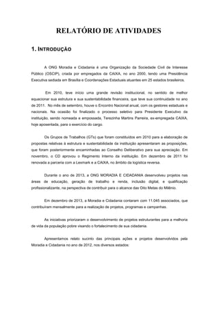 RELATÓRIO DE ATIVIDADES
1. INTRODUÇÃO
A ONG Moradia e Cidadania é uma Organização da Sociedade Civil de Interesse
Público (OSCIP), criada por empregados da CAIXA, no ano 2000, tendo uma Presidência
Executiva sediada em Brasília e Coordenações Estaduais atuantes em 25 estados brasileiros.
Em 2010, teve início uma grande revisão institucional, no sentido de melhor
equacionar sua estrutura e sua sustentabilidade financeira, que teve sua continuidade no ano
de 2011. No mês de setembro, houve o Encontro Nacional anual, com os gestores estaduais e
nacionais. Na ocasião foi finalizado o processo seletivo para Presidente Executivo da
instituição, sendo nomeada e empossada, Terezinha Martins Parreira, ex-empregada CAIXA,
hoje aposentada, para o exercício do cargo.
Os Grupos de Trabalhos (GTs) que foram constituídos em 2010 para a elaboração de
propostas relativas à estrutura e sustentabilidade da instituição apresentaram as proposições,
que foram posteriormente encaminhadas ao Conselho Deliberativo para sua apreciação. Em
novembro, o CD aprovou o Regimento Interno da instituição. Em dezembro de 2011 foi
renovada a parceria com a Lexmark e a CAIXA, no âmbito da logística reversa.
Durante o ano de 2013, a ONG MORADIA E CIDADANIA desenvolveu projetos nas
áreas de educação, geração de trabalho e renda, inclusão digital, e qualificação
profissionalizante, na perspectiva de contribuir para o alcance das Oito Metas do Milênio.
Em dezembro de 2013, a Moradia e Cidadania contaram com 11.045 associados, que
contribuíram mensalmente para a realização de projetos, programas e campanhas.
As iniciativas priorizaram o desenvolvimento de projetos estruturantes para a melhoria
de vida da população pobre visando o fortalecimento de sua cidadania.
Apresentamos relato sucinto das principais ações e projetos desenvolvidos pela
Moradia e Cidadania no ano de 2012, nos diversos estados:
 