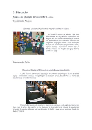2. Educação
Projetos de educação complementar à escola
Coordenação Alagoas
Moradia e Cidadania/AL incentiva Projeto Caixinha de Música
O Projeto Caixinha de Música, que tem
apoio integral da Ong Moradia e Cidadania em
Alagoas, fez sua primeira apresentação pública
nas dependências do Lar Batista Marcolina de
Magalhães. O projeto assiste - com orientação
musical nos instrumentos de percussão, corda,
sopro e teclado - as meninas internas do Lar
Batista, mantido por doações da Igreja Batista
em Maceió (AL).
Coordenação Bahia
Moradia e Cidadania/BA incentiva projeto Dançando pela Vida
A ONG Moradia e Cidadania fez doação de uniforme completo para alunas de ballet
e jazz , assim como custeou o transporte para as aulas em Graça, Salvador/BA. Ao menos 25
estudantes já foram beneficiadas
O projeto Dançando pela Vida tem o objetivo de promover a educação complementar
(por meio da arte e do esporte) e visa favorecer o desenvolvimento integral de estudantes
oriundos de escolas públicas, oferecendo aulas de ballet e jazz com o apoio da Escola de
Ballet ETUDES.
 