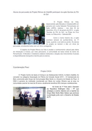 Alunos de percussão do Projeto Ritmos da Vida/BA participam da ação Quintas do Pôr
do Sol
O Projeto Ritmos da Vida,
desenvolvido pela Moradia e Cidadania/BA em
parceria com Junta Salvador Pernambués em
Ação (JSPA), realizou - nos dias 20 de
dezembro, 03 e 31 de janeiro de 2013 - a ação
“Quintas do Pôr do Sol”, na Praça da Cruz
Caída, no Pelourinho – Salvador/BA.
Como o nome mesmo diz, a ação
acontece sempre às quintas-feiras, às 17
horas, quando o sol está se pondo. Os alunos
do projeto se reúnem e dão um show de
percussão, envolvendo todos com um ritmo contagiante.
O objetivo do Projeto Ritmos da Vida é ampliar o conhecimento cultural pela oferta
de introdução à música, por meio percussivo, à comunidade de baixa renda do bairro de
Pernambués. A Moradia e Cidadania colabora realizando a doação dos instrumentos musicais
e disponibilizando transporte e lanche para os alunos.
Coordenação Piauí
Projeto CACA
O Projeto Centro de Apoio à Criança e ao Adolescente( CACA), no Bairro Satélite, foi
vencedor na categoria Associação do Prêmio de Inclusão Social 2013 – O Campeonato do
Bem, promovido pelo Grupo de Comunicação Meio Norte e o Governo do Estado do Piauí. A
ONG é parceira da instituição coordenada por Maria de Lurdes Oliveira que já atua na
comunidade carente há mais de 20 anos e atualmente beneficia 200 crianças e adolescentes.
Ao fundo da 1º Foto está o Senador
da República Wellington Dias – PT que
prestigiou o evento, falando com a repórter do
Grupo Meio Norte Maia Veloso que promove
a premiação junto com o Governo do Estado
do PI.
 