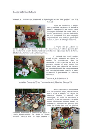 Coordenação Espírito Santo
Moradia e Cidadania/ES comemora a implantação de um novo projeto: Mais que
Judocas
Após ser implantado o Projeto
Mãos que Fazem, de geração de trabalho e
renda, na área de costura, em parceria com a
Associação Casa Bethel em Itararé, Vitória, a
Moradia e Cidadania/ES assinou na tarde do
dia 21 de fevereiro de 2013, mais um projeto
em parceria com essa instituição, porém com
atuação no campo da educação e desporto.
O Projeto Mais que Judocas vai
atender crianças e adolescentes de risco social e baixa renda, num total de quarenta, com
acompanhamento escolar, da comunidade do bairro Itararé e adjacências: Bairro da Penha,
São Benedito, Maruípe, Santa Marta e Engenharia.
A iniciativa tem como desafio,
através do judô, apresentar aos alunos um
universo de possibilidades, além da
comunidade. É uma ação que vai atuar na
graduação completa do aluno, visando criar
homens novos para sociedade, na formação
não somente de atletas, mas principalmente de
bons cidadãos preparados para vida. E ainda,
vislumbrando a probabilidade de formação
profissional.
Coordenação Pernambuco
Moradia e Cidadania/PE faz 1ª apresentação do Maracatu Batuque Erê
Em 20 de novembro comemora-se
o Dia da Consciência Negra, data dedicada à
reflexão sobre a inserção dos negros na
sociedade brasileira, e também uma
homenagem ao ícone da resistência à
escravidão, Zumbi dos Palmares. Em alguns
estados brasileiros foi decretado feriado. Em
Pernambuco, aconteceu uma passeata pelo
centro de Recife para que as pessoas
pudessem acompanhar e relembrar um pouco da
cultura afrodescendente. Os alunos do Projeto
Maracatu Batuque Erê, da ONG Moradia e
 
