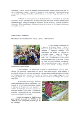 Cidadania/PE, deram o ritmo da passeata que parou a cidade, mesmo com a chuva forte, os
alunos esbanjaram orgulho e transmitiram alegria por onde passavam. A passeata teve sua
concentração no Parque 13 de Maio, e foi finalizada na simbólica Praça Nossa Senhora do
Carmo.
O Projeto foi reinaugurado no dia 27 de setembro, na comunidade do Morro da
Conceição, um dos grandes pontos do tráfico de drogas em Recife e visa à inclusão social
através da cultura, oferecendo oficinas de percussão, oficinas de dança e formação técnica dos
integrantes. O Maracatu Batuque Erê atualmente atende em torno de 35 crianças e jovens das
imediações do morro.
Coordenação Rondônia
Moradia e Cidadania/RR facilita Projeto Educar – Horta e Pomar
A ONG Moradia e Cidadania/RR
é parceira do Projeto Educar – Horta e
Pomar, espaço de conhecimento, segurança
alimentar e educação ambiental, que
desenvolveu as ações na Unidade de
Promoção Integral - Casa de Timóteo,
localizada no bairro Nova Cidade, em Boa
Vista - RR. Com a finalidade de executar os
programas de inclusão social do Lar Fabiano
de Cristo, tem como princípio a educação,
através da qual busca-se romper a cadeia da
miséria moral, social e material, vendo o
homem como um ser integral.
Foram atendidas 120 crianças em situação de vulnerabilidade e exclusão social,
famílias com renda per capita inferior ou igual a meio salário mínimo, onde propiciou a
consciência ecológica no exercício da cidadania, melhoria na alimentação, através da produção
de hortaliças, plantas medicinais, ornamentais e frutas no sistema agroecológico em uma
Instituição Cidadã com a participação voluntária da comunidade na manutenção dos espaços
produtivos.
As atividades de educação ambiental
foram desenvolvidas uma vez por semana, com
duração de 1h com momentos de aulas práticas
e teóricas. O Projeto além de abastecer a
cozinha da instituição com produtos para as
refeições ofereceu cursos para a comunidade
envolvida e disponibiliza a área para visitação
de outras instituições interessadas.
O custo do repasse da ONG Roraima
para o projeto executado em 2013 foi de R$
10.095,00, com contrapartida da Instituição de
R$ 30.833,50.
 