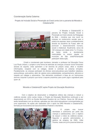 Coordenação Santa Catarina
Projeto de Inclusão Social e Prevenção ao Crack conta com a parceria da Moradia e
Cidadania/SC
A Moradia e Cidadania/SC é
parceira do Projeto Inclusão Social e
Prevenção ao Crack através da Pedagogia
da Bola - iniciativa que visa reunir as
crianças no contra-turno escolar para a
prática de esportes, lazer e entretenimento
através da escolinha de Futsal, além de
promover o desenvolvimento humano,
social e intelectual. Atualmente, cerca de
120 crianças com idade entre 7 e 14 anos,
de baixa renda e devidamente
matriculadas no ensino regular no
município de São José/Florianópolis
participam desta ação.
Criado e coordenado pelo bombeiro, treinador e professor de Educação Física
Luiz Paulo Urbano, o projeto é uma forma de estimular as crianças a buscar novos horizontes
através do esporte, onde aprendem a ter domínio do próprio corpo, olhar e recolher
informações, cooperar com os colegas, decidir e controlar as próprias emoções.
Paralelamente, as crianças participam de oficinas sócio-educativas para trabalhar cidadania,
autoconfiança, auto-estima, além de valores como solidariedade, companheirismo, altruísmo e
respeito por colegas e adversários. Tais elementos constituem a base de um harmonioso
domínio corporal e psíquico que torna o esporte prazeroso para quem joga e agradável para
quem vê.
Moradia e Cidadania/SC apóia Projeto de Educação Biocêntrica
Com o objetivo de desenvolver a inteligência afetiva das crianças e reduzir a
violência escolar, entre outras metas, o Projeto de Educação Biocêntrica continuará a ser
desenvolvido em 2014 na Escola Municipal Faustina da Luz Patrício. Cerca de 180 alunos
serão beneficiados com as oficinas, aplicadas por dois sócio-educadores e acompanhadas por
uma supervisora. As ações são realizadas com o apoio da ONG Moradia e Cidadania/SC,
formada por funcionários da Caixa Econômica Federal e voluntários.
O projeto visa buscar
identidade e autonomia por parte das
crianças e adolescentes, com o objetivo
de reduzir o índice de violência escolar.
Segundo a gerente administrativa e
gestora de projetos da ONG, Célia
Vicente, neste ano já foi possível observar
 