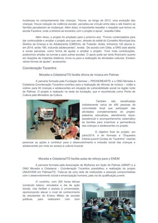 mudanças no comportamento das crianças. “Houve, ao longo de 2013, uma evolução das
crianças. Houve redução da violência escolar, percebeu-se vínculo entre elas e até mesmo as
famílias perceberam as mudanças. Além disso, é importante ressaltar o respaldo que temos na
escola Faustina, onde a diretora se encantou com o projeto e apoia”, ressalta Célia.
Além disso, o projeto foi ampliado para o próximo ano. “Fomos contemplados para
dar continuidade e ampliar o projeto ano que vem, através do edital do Conselho Municipal dos
Direitos da Criança e do Adolescente (CMDCA), de Tubarão. Antes, tínhamos 120 alunos e,
em 2014, serão 180, incluindo adolescentes”, revela. De acordo com Célia, a ONG está aberta
a novas parcerias, como forma de ajudar a ampliar o projeto. “Com mais contribuições,
poderemos ampliar as turmas e para outras escolas. O apoio pode ser tanto financeiro quanto
em doações de materiais didáticos, livros ou para a realização de atividades culturais. Existem
várias formas de ajudar”, acrescenta.
Coordenação Tocantins
Moradia e Cidadania/TO facilita oficina de música em Palmas
A parceria formada pela Fundação Semear – PROSEMEARTE e a ONG Moradia e
Cidadania Coordenação Tocantins contribui para a realização de oficinas de música – violão e
violino- para 40 crianças e adolescentes em situação de vulnerabilidade social na região norte
de Palmas. O projeto é realizado na sede da fundação, que é reconhecida como Ponto de
Cultura pelo Ministério da Cultura.
Também são beneficiadas
indiretamente cerca de 400 pessoas da
comunidade local que participam das
atividades complementares do projeto:
palestras educativas, atendimento sócio-
assistencial e acompanhamento sistemático
às famílias para incentivar a permanência
das crianças e adolescentes no projeto.
O objetivo final do projeto, em
julho/2014, é ter formado a “Orquestra
Infanto-juvenil Cordas do Tocantins” visando
perenizar as ações e contribuir para o desenvolvimento e inclusão social das crianças e
adolescentes por meio do acesso à cultura musical.
Moradia e Cidadania/TO facilita aulas de reforço para o ENEM
A parceria formada pela Associação de Mulheres em Ação de Palmas (AMAP) e a
ONG Moradia e Cidadania - Coordenação Tocantins possibilitou a realização do projeto
UNIJOVEM em Palmas/TO. Trata-se de uma rede de instituições e pessoas comprometidas
com o desenvolvimento social e emancipação humana, pela via de qualificação juvenil.
O cursinho, com 300 horas letivas
(conteúdo básico, simulados e dia de ação
social), visa facilitar o acesso à universidade,
oportunizando elevar o nível de conhecimento
de estudantes do Ensino Médio de escolas
públicas, para realizarem com bom
 
