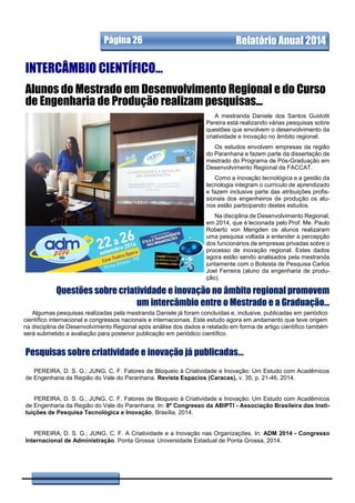 A mestranda Daniele dos Santos Guidotti
Pereira está realizando várias pesquisas sobre
questões que envolvem o desenvolvimento da
criatividade e inovação no âmbito regional.
Os estudos envolvem empresas da região
do Paranhana e fazem parte da dissertação de
mestrado do Programa de Pós-Graduação em
Desenvolvimento Regional da FACCAT.
Como a inovação tecnológica e a gestão da
tecnologia integram o currículo de aprendizado
e fazem inclusive parte das atribuições profis-
sionais dos engenheiros de produção os alu-
nos estão participando destes estudos.
Na disciplina de Desenvolvimento Regional,
em 2014, que é lecionada pelo Prof. Me. Paulo
Roberto von Mengden os alunos realizaram
uma pesquisa voltada a entender a percepção
dos funcionários de empresas privadas sobre o
processo de inovação regional. Estes dados
agora estão sendo analisados pela mestranda
juntamente com o Bolsista de Pesquisa Carlos
Joel Ferreira (aluno da engenharia de produ-
ção).
.
Alunos do Mestrado em Desenvolvimento Regional e do Curso
de Engenharia de Produção realizam pesquisas...
Página 26 Relatório Anual 2014
Algumas pesquisas realizadas pela mestranda Daniele já foram concluídas e, inclusive, publicadas em periódico
científico internacional e congressos nacionais e internacionais. Este estudo agora em andamento que teve origem
na disciplina de Desenvolvimento Regional após análise dos dados e relatado em forma de artigo científico também
será submetido a avaliação para posterior publicação em periódico científico.
Pesquisas sobre criatividade e inovação já publicadas...
INTERCÂMBIO CIENTÍFICO...
Questões sobre criatividade e inovação no âmbito regional promovem
um intercâmbio entre o Mestrado e a Graduação...
PEREIRA, D. S. G.; JUNG, C. F. Fatores de Bloqueio à Criatividade e Inovação: Um Estudo com Acadêmicos
de Engenharia da Região do Vale do Paranhana. Revista Espacios (Caracas), v. 35, p. 21-46, 2014.
PEREIRA, D. S. G.; JUNG, C. F. Fatores de Bloqueio à Criatividade e Inovação: Um Estudo com Acadêmicos
de Engenharia da Região do Vale do Paranhana. In: 8º Congresso da ABIPTI - Associação Brasileira das Insti-
tuições de Pesquisa Tecnológica e Inovação, Brasília, 2014.
PEREIRA, D. S. G.; JUNG, C. F. A Criatividade e a Inovação nas Organizações. In: ADM 2014 - Congresso
Internacional de Administração. Ponta Grossa: Universidade Estadual de Ponta Grossa, 2014.
 