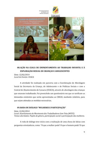 9
08.AÇÃO NA CEACA DE ENFRENTAMENTO AO TRABALHO INFANTIL E À
EXPLORAÇÃO SEXUAL DE CRIANÇAS E ADOLESCENTES
Data: 12/02/2014
Local do Evento: CEACA
A atividade foi realizada em parceria com a Coordenação de Abordagem
Social da Secretaria da Criança, do Adolescente e de Políticas Sociais e com a
Central de Abastecimento de Caruaru (CEACA), através de abordagem das crianças
que estavam trabalhando. Foi preenchido um questionário em que se verificam as
demandas existentes que serão apresentadas ao CREAS, mediante relatório, para
que sejam adotadas as medidas necessárias.
09.RODA DE DIÁLOGO “MULHERES E PARTICIPAÇÃO”
Data: 12/02/2014
Local: Assentamento do Movimento dos Trabalhadores Sem Teto (MTST)
Temas abordados: Papéis de gênero, participação social e participação das mulheres.
A roda de diálogo teve início com a realização de uma chuva de ideias com
perguntas orientadoras, como: “O que a mulher pode? O que o homem pode? O que
 