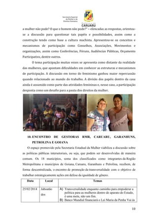 10
a mulher não pode? O que o homem não pode?” – elencadas as respostas, orientou-
se a discussão para questionar tais papéis e possibilidades, assim como a
construção tendo como base a cultura machista. Apresentou-se os conceitos e
mecanismos de participação como Conselhos, Associações, Movimentos e
organizações, assim como Conferências, Fóruns, Audiências Públicas, Orçamento
Participativo, dentre outros.
O tema participação muitas vezes se apresenta como distante da realidade
das mulheres, que apontam dificuldades em conhecer as estruturas e mecanismos
de participação. A discussão em torno do feminismo ganhou maior repercussão
quando relacionado ao mundo do trabalho. A divisão dos papéis dentro da casa
ainda é assumido como parte das atividades femininas e, nesse caso, a participação
desponta como um desafio para a pauta dos direitos da mulher.
10. ENCONTRO DE GESTORAS RMR, CARUARU, GARANHUNS,
PETROLINA E GOIANA
O espaço promovido pela Secretaria Estadual da Mulher viabiliza a discussão sobre
as políticas públicas intersetoriais, ou seja, que podem ser desenvolvidas de maneira
comum. Os 18 municípios, soma dos classificados como integrantes da Região
Metropolitana e municípios de Goiana, Caruaru, Garanhuns e Petrolina, recebem, de
forma descentralizada, o encontro de promoção da transversalidade com o objetivo de
trabalhar estrategicamente ações em defesa da igualdade de gênero.
Data Local Temas
25/02/2014 Jaboatão
dos
A) Transversalidade enquanto caminho para empoderar a
política para as mulheres dentro do aparato do Estado,
é uma meta, não um fim.
B) Banco Mundial financiará o Lei Maria da Penha Vai às
 