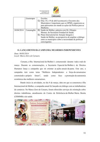 11
Guararapes Escolas;
C) Dias 18 e 19 de abril acontecerá o Encontro dos
Municípios é importante que os OPMS, organizem-se
para apresentar em stands as ações de Política para as
Mulheres.
24/04/2014 Camaragibe D) Saúde da Mulher, palestra com Dr. Olímpio
Moraes, da Secretaria Estadual de Saúde.
E) Plano Intersetorial de Atenção Integral à
Saúde da Mulher, na perspectiva de ampliar o diálogo
entre os municípios sobre a necessidade de políticas
convergentes
11. LANÇAMENTO DA CAMPANHA MULHERES INDEPENDENTES
Data: 08/03/2014
Local: Marco Zero de Caruaru
Caruaru, o Dia Internacional da Mulher é comemorado durante todo o mês de
março. Durante as comemorações, a Secretaria Especial da Mulher e de Direitos
Humanos lança a campanha que irá orientar as ações anuais da pasta. Este ano, a
campanha tem como tema “Mulheres Independentes: a força da caruaruense
construindo o próprio futuro”, tendo como foco a promoção da autonomia
econômica das mulheres caruaruenses.
Dando início às atividades, no dia 8 de março, data em que se comemora o Dia
Internacional da Mulher, a campanha anual foi lançada em diálogo com as trabalhadoras
do comércio. No Marco Zero de Caruaru, foram oferecidos serviços de orientação sobre
direitos trabalhistas, atendimento do Centro de Referência da Mulher Maria Bonita
(CRMMB) e de saúde.
 