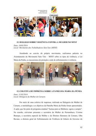 12
12. DIÁLOGO SOBRE VIOLÊNCIA CONTRA A MULHER NO MTST
Data: 10/03/2014
Local: Movimento dos Trabalhadores Sem Teto (MTST)
Atendendo ao convite do próprio movimento, realizamos palestra no
Assentamento do Movimento Sem Teto – MTST sobre os tipos de violência, a Lei
Maria da Penha, os mecanismos de proteção e rede de enfrentamento à violência.
13. COLETIVA DE IMPRENSA SOBRE A PATRULHA MARIA DA PENHA
Data: 11/03/2014
Local: Delegacia da Mulher de Caruaru
Por meio de uma coletiva de imprensa, realizada na Delegacia da Mulher de
Caruaru, a metodologia e os objetivos da Patrulha Maria da Penha foram apresentados.
A ação, que faz parte do programa estadual “Justiça para as Mulheres: agora e sempre”.
Na ocasião, estiveram presentes a secretária da Mulher de Pernambuco, Cristina
Buarque, a secretária especial da Mulher e de Direitos Humanos de Caruaru, Elba
Ravane, a diretora geral de Enfrentamento da Violência de Gênero do Governo do
 