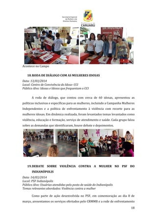 18
Acontece no Campo
18.RODA DE DIÁLOGO COM AS MULHERES IDOSAS
Data: 13/03/2014
Local: Centro de Convivência do Idoso- CCI
Público Alvo: Idosas e Idosos que frequentam o CCI
A roda de diálogo, que contou com cerca de 60 idosas, apresentou as
políticas inclusivas e específicas para as mulheres, incluindo a Campanha Mulheres
Independentes e a política de enfrentamento à violência com recorte para as
mulheres idosas. Em dinâmica realizada, foram levantados temas levantados como
violência, educação e formação, serviço de atendimento e saúde. Cada grupo falou
sobre as demandas que identificaram, houve debate e depoimentos.
19.DEBATE SOBRE VIOLÊNCIA CONTRA A MULHER NO PSF DO
INDIANÓPOLIS
Data: 14/03/2014
Local: PSF Indianópolis
Público Alvo: Usuárias atendidas pelo posto de saúde do Indianópolis
Temas relevantes abordados: Violência contra a mulher
Como parte de ação desenvolvida no PSF, em comemoração ao dia 8 de
março, aresentamos os serviços ofertados pelo CRMMB e a rede de enfrentamento
 