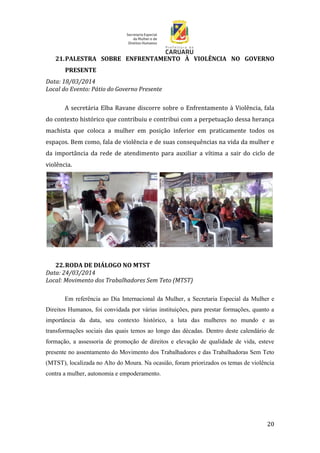 20
21.PALESTRA SOBRE ENFRENTAMENTO À VIOLÊNCIA NO GOVERNO
PRESENTE
Data: 18/03/2014
Local do Evento: Pátio do Governo Presente
A secretária Elba Ravane discorre sobre o Enfrentamento à Violência, fala
do contexto histórico que contribuiu e contribui com a perpetuação dessa herança
machista que coloca a mulher em posição inferior em praticamente todos os
espaços. Bem como, fala de violência e de suas consequências na vida da mulher e
da importância da rede de atendimento para auxiliar a vítima a sair do ciclo de
violência.
22.RODA DE DIÁLOGO NO MTST
Data: 24/03/2014
Local: Movimento dos Trabalhadores Sem Teto (MTST)
Em referência ao Dia Internacional da Mulher, a Secretaria Especial da Mulher e
Direitos Humanos, foi convidada por várias instituições, para prestar formações, quanto a
importância da data, seu contexto histórico, a luta das mulheres no mundo e as
transformações sociais das quais temos ao longo das décadas. Dentro deste calendário de
formação, a assessoria de promoção de direitos e elevação de qualidade de vida, esteve
presente no assentamento do Movimento dos Trabalhadores e das Trabalhadoras Sem Teto
(MTST), localizada no Alto do Moura. Na ocasião, foram priorizados os temas de violência
contra a mulher, autonomia e empoderamento.
 