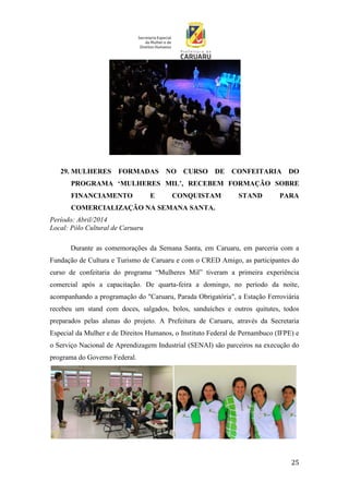 25
29. MULHERES FORMADAS NO CURSO DE CONFEITARIA DO
PROGRAMA ‘MULHERES MIL’, RECEBEM FORMAÇÃO SOBRE
FINANCIAMENTO E CONQUISTAM STAND PARA
COMERCIALIZAÇÃO NA SEMANA SANTA.
Período: Abril/2014
Local: Pólo Cultural de Caruaru
Durante as comemorações da Semana Santa, em Caruaru, em parceria com a
Fundação de Cultura e Turismo de Caruaru e com o CRED Amigo, as participantes do
curso de confeitaria do programa “Mulheres Mil” tiveram a primeira experiência
comercial após a capacitação. De quarta-feira a domingo, no período da noite,
acompanhando a programação do "Caruaru, Parada Obrigatória", a Estação Ferroviária
recebeu um stand com doces, salgados, bolos, sanduíches e outros quitutes, todos
preparados pelas alunas do projeto. A Prefeitura de Caruaru, através da Secretaria
Especial da Mulher e de Direitos Humanos, o Instituto Federal de Pernambuco (IFPE) e
o Serviço Nacional de Aprendizagem Industrial (SENAI) são parceiros na execução do
programa do Governo Federal.
 
