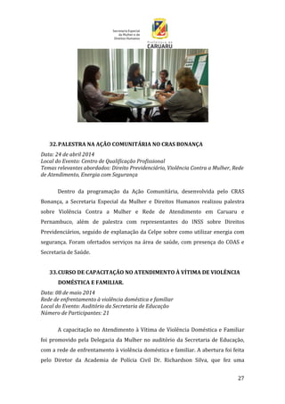 27
32.PALESTRA NA AÇÃO COMUNITÁRIA NO CRAS BONANÇA
Data: 24 de abril 2014
Local do Evento: Centro de Qualificação Profissional
Temas relevantes abordados: Direito Previdenciário, Violência Contra a Mulher, Rede
de Atendimento, Energia com Segurança
Dentro da programação da Ação Comunitária, desenvolvida pelo CRAS
Bonança, a Secretaria Especial da Mulher e Direitos Humanos realizou palestra
sobre Violência Contra a Mulher e Rede de Atendimento em Caruaru e
Pernambuco, além de palestra com representantes do INSS sobre Direitos
Previdenciários, seguido de explanação da Celpe sobre como utilizar energia com
segurança. Foram ofertados serviços na área de saúde, com presença do COAS e
Secretaria de Saúde.
33.CURSO DE CAPACITAÇÃO NO ATENDIMENTO À VÍTIMA DE VIOLÊNCIA
DOMÉSTICA E FAMILIAR.
Data: 08 de maio 2014
Rede de enfrentamento à violência doméstica e familiar
Local do Evento: Auditório da Secretaria de Educação
Número de Participantes: 21
A capacitação no Atendimento à Vítima de Violência Doméstica e Familiar
foi promovido pela Delegacia da Mulher no auditório da Secretaria de Educação,
com a rede de enfrentamento à violência doméstica e familiar. A abertura foi feita
pelo Diretor da Academia de Polícia Civil Dr. Richardson Silva, que fez uma
 