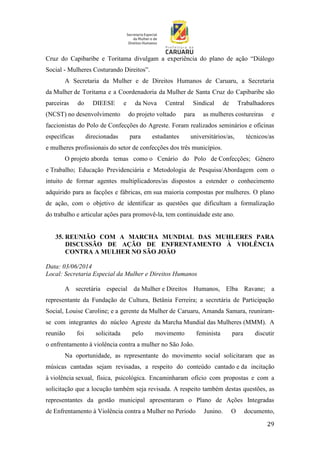 29
Cruz do Capibaribe e Toritama divulgam a experiência do plano de ação “Diálogo
Social - Mulheres Costurando Direitos”.
A Secretaria da Mulher e de Direitos Humanos de Caruaru, a Secretaria
da Mulher de Toritama e a Coordenadoria da Mulher de Santa Cruz do Capibaribe são
parceiras do DIEESE e da Nova Central Sindical de Trabalhadores
(NCST) no desenvolvimento do projeto voltado para as mulheres costureiras e
faccionistas do Polo de Confecções do Agreste. Foram realizados seminários e oficinas
específicas direcionadas para estudantes universitários/as, técnicos/as
e mulheres profissionais do setor de confecções dos três municípios.
O projeto aborda temas como o Cenário do Polo de Confecções; Gênero
e Trabalho; Educação Previdenciária e Metodologia de Pesquisa/Abordagem com o
intuito de formar agentes multiplicadores/as dispostos a estender o conhecimento
adquirido para as facções e fábricas, em sua maioria compostas por mulheres. O plano
de ação, com o objetivo de identificar as questões que dificultam a formalização
do trabalho e articular ações para promovê-la, tem continuidade este ano.
35. REUNIÃO COM A MARCHA MUNDIAL DAS MUHLERES PARA
DISCUSSÃO DE AÇÃO DE ENFRENTAMENTO À VIOLÊNCIA
CONTRA A MULHER NO SÃO JOÃO
Data: 03/06/2014
Local: Secretaria Especial da Mulher e Direitos Humanos
A secretária especial da Mulher e Direitos Humanos, Elba Ravane; a
representante da Fundação de Cultura, Betânia Ferreira; a secretária de Participação
Social, Louise Caroline; e a gerente da Mulher de Caruaru, Amanda Samara, reuniram-
se com integrantes do núcleo Agreste da Marcha Mundial das Mulheres (MMM). A
reunião foi solicitada pelo movimento feminista para discutir
o enfrentamento à violência contra a mulher no São João.
Na oportunidade, as representante do movimento social solicitaram que as
músicas cantadas sejam revisadas, a respeito do conteúdo cantado e da incitação
à violência sexual, física, psicológica. Encaminharam ofício com propostas e com a
solicitação que a locução também seja revisada. A respeito também destas questões, as
representantes da gestão municipal apresentaram o Plano de Ações Integradas
de Enfrentamento à Violência contra a Mulher no Período Junino. O documento,
 