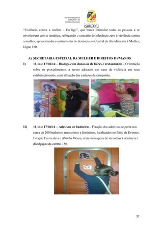 31
“Violência contra a mulher – Eu ligo”, que busca estimular todas as pessoas a se
envolverem com a temática, reforçando o conceito de tolerância zero à violência contra
a mulher, apresentando o instrumento de denúncia na Central de Atendimento à Mulher,
Ligue 180.
A) SECRETARIA ESPECIAL DA MULHER E DIREITOS HUMANOS
I) 11,14 e 17/06/14 – Diálogo com donos/as de bares e restaurantes - Orientação
sobre os procedimentos a serem adotados em caso de violência em seus
estabelecimentos, com afixação dos cartazes da campanha.
II) 11,14 e 17/06/14 – Adesivos de banheiro – Fixação dos adesivos de porta nos
cerca de 200 banheiros masculinos e femininos, localizados no Pátio de Eventos,
Estação Ferroviária e Alto do Moura, com mensagens de incentivo à denúncia e
divulgação da central 180.
 