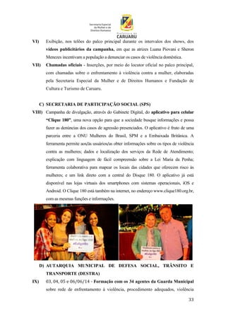 33
VI) Exibição, nos telões do palco principal durante os intervalos dos shows, dos
vídeos publicitários da campanha, em que as atrizes Luana Piovani e Sheron
Menezes incentivam a população a denunciar os casos de violência doméstica.
VII) Chamadas oficiais - Inserções, por meio do locutor oficial no palco principal,
com chamadas sobre o enfrentamento à violência contra a mulher, elaboradas
pela Secretaria Especial da Mulher e de Direitos Humanos e Fundação de
Cultura e Turismo de Caruaru.
C) SECRETARIA DE PARTICIPAÇÃO SOCIAL (SPS)
VIII) Campanha de divulgação, através do Gabinete Digital, do aplicativo para celular
“Clique 180”, uma nova opção para que a sociedade busque informações e possa
fazer as denúncias dos casos de agressão presenciados. O aplicativo é fruto de uma
parceria entre a ONU Mulheres do Brasil, SPM e a Embaixada Britânica. A
ferramenta permite aos/às usuários/as obter informações sobre os tipos de violência
contra as mulheres; dados e localização dos serviços da Rede de Atendimento;
explicação com linguagem de fácil compreensão sobre a Lei Maria da Penha;
ferramenta colaborativa para mapear os locais das cidades que oferecem risco às
mulheres; e um link direto com a central do Disque 180. O aplicativo já está
disponível nas lojas virtuais dos smartphones com sistemas operacionais, iOS e
Android. O Clique 180 está também na internet, no endereço www.clique180.org.br,
com as mesmas funções e informações.
D) AUTARQUIA MUNICIPAL DE DEFESA SOCIAL, TRÂNSITO E
TRANSPORTE (DESTRA)
IX) 03, 04, 05 e 06/06/14 - Formação com os 34 agentes da Guarda Municipal
sobre rede de enfrentamento à violência, procedimento adequados, violência
 