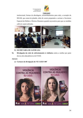 34
institucional, formas de abordagem, encaminhamentos para rede, a exemplo da
DEAM, que estará de plantão, além de serem preparados a acionar a Secretaria
Especial da Mulher e Direitos Humanos quando necessários para que as medidas
cabíveis sejam adotadas.
E) SECRETARIA DE SAÚDE (SS)
X) Divulgação da rede de enfrentamento à violência contra a mulher por parte
dos/as arte-educadores/as do COAS.
Anexos:
a) Cartazes de divulgação do ‘EU LIGO 180’
 