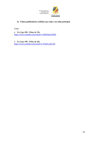 35
b) Vídeos publicitários exibidos nas redes e no telão principal
Links:
 Eu Ligo 180 - Filme de 30s
https://www.youtube.com/watch?v=bh0ZadweW8Q
 Eu Ligo 180 - Filme de 60s
https://www.youtube.com/watch?v=E2qF8_RLeXI
 