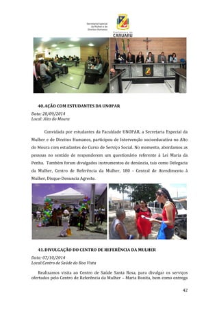 42
40.AÇÃO COM ESTUDANTES DA UNOPAR
Data: 20/09/2014
Local: Alto do Moura
Convidada por estudantes da Faculdade UNOPAR, a Secretaria Especial da
Mulher e de Direitos Humanos, participou de Intervenção socioeducativa no Alto
do Moura com estudantes do Curso de Serviço Social. No momento, abordamos as
pessoas no sentido de responderem um questionário referente à Lei Maria da
Penha. Também foram divulgados instrumentos de denúncia, tais como Delegacia
da Mulher, Centro de Referência da Mulher, 180 - Central de Atendimento à
Mulher, Disque-Denuncia Agreste.
41.DIVULGAÇÃO DO CENTRO DE REFERÊNCIA DA MULHER
Data: 07/10/2014
Local:Centro de Saúde do Boa Vista
Realizamos visita ao Centro de Saúde Santa Rosa, para divulgar os serviços
ofertados pelo Centro de Referência da Mulher – Maria Bonita, bem como entrega
 