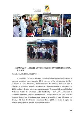 44
43.CAMPANHA 16 DIAS DE ATIVISMO PELO FIM DA VIOLÊNCIA CONTRA A
MULHER
Período: 25/11/2014 a 10/12/2014
A campanha 16 dias de ativismo é desenvolvida simultaneamente em 159
países e tem como marco as datas 25 de novembro, Dia Internacional de Não-
Violência, e 10 de dezembro, Dia Internacional dos Direitos Humanos, com o
objetivo de promover o debate e denunciar a violência contra as mulheres. Em
1991, mulheres de diferentes países, reunidas pelo Centro de Liderança Global de
Mulheres (Center for Women’s Global Leadership – CWGL/EUA), iniciaram a
campanha. O centro, fundado pela feminista Charlotte Bunch, em 1989, atua no
desenvolvimento de programas para preparar as mulheres para liderança. No
Brasil, a 16 dias de ativismo é realizada desde 2003 por meio de ações de
mobilização, palestras, debates, eventos e encontros.
 