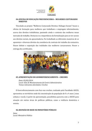 7
04.OFICINA DE EDUCAÇÃO PREVIDENCIÁRIA – MULHERES COSTURANDO
DIREITOS
Vinculado ao projeto “Mulheres Costurando Direitos: Diálogos Sociais” houve a
oficina de formação para mulheres que trabalham e empregam informalmente,
acerca dos direitos trabalhistas, pautando ainda o contexto das mulheres nesse
mercado de trabalho. Destacou-se a importância da formalização para se ter acesso
aos direitos sociais, da aposentadoria. Foi trabalhado as diferentes maneiras de se
aposentar e diversos direitos da constância do contrato de trabalho da costureira.
Houve debate e exposição das realidades das mulheres caruaruenses. Houve a
entrega dos certificados.
05.APRESENTAÇÃO DO GEORREFERENCIAMENTO – CRECHES
Data: 05/02/2014
Local: Sala de Monitoramento do Centro Administrativo
Temas relevantes abordados: Creches
O Georreferenciamento com foco nas creches, realizado pela Faculdade ASCES,
apresentou os territórios onde há concentração da população de 0 a 4 anos ( zona
urbana e rural). A partir da apresentação, possibilitou parceria com a ASCES para
atuação em outras áreas de políticas públicas, como a violência doméstica e
sexista.
06.REUNIÃO DE REDE NO MINISTÉRIO PÚBLICO
Data:
Local: Ministério Público
 