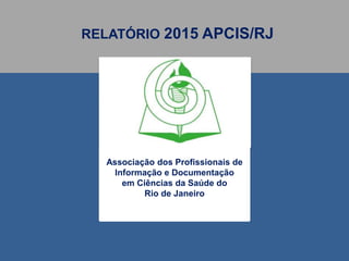 RELATÓRIO 2015 APCIS/RJ
Associação dos Profissionais de
Informação e Documentação
em Ciências da Saúde do
Rio de Janeiro
 